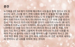 분잔
누가복음 22:14 때가 이르매 예수께서 사도들과 함께 앉으사 15 이
르시되 내가 고난을 받기 전에 너희와 함께 이 유월절 먹기를 원하고
원하였노라 16 내가 너희에게 이르노니 이 유월절이 하나님의 나라
에서 이루기까지 다시 먹지 아니하리라 하시고 17 이에 잔을 받으사
감사 기도 하시고 이르시되 이것을 갖다가 너희끼리 나누라 18 내가
너희에게 이르노니 내가 이제부터 하나님의 나라가 임할 때까지 포도
나무에서 난 것을 다시 마시지 아니하리라 하시고 19 또 떡을 가져
감사 기도 하시고 떼어 그들에게 주시며 이르시되 이것은 너희를 위
하여 주는 내 몸이라 너희가 이를 행하여 나를 기념하라 하시고 20
저녁 먹은 후에 잔도 그와 같이 하여 이르시되 이 잔은 내 피로 세우는
새 언약이니 곧 너희를 위하여 붓는 것이라
 