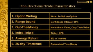 Non-Directional Trade Characteristics
1. Option Writing Write: To Sell an Option
2. Range-bound Confidence Interval: 95%
3. Out-The-Money No Intrinsic Value, Only Time Value
4. Index-linked Ticker: SPX
5. Average Return 8% in 3 weeks
6. 25-day Timeframe Guaranteed Time Decay
 