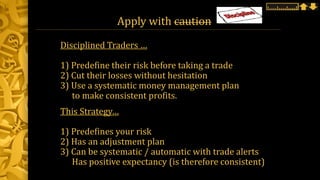 Apply with caution
Disciplined Traders …
1) Predefine their risk before taking a trade
2) Cut their losses without hesitation
3) Use a systematic money management plan
to make consistent profits.
This Strategy…
1) Predefines your risk
2) Has an adjustment plan
3) Can be systematic / automatic with trade alerts
Has positive expectancy (is therefore consistent)
 
