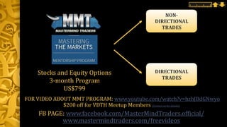 NON-
DIRECTIONAL
TRADES
Stocks and Equity Options
3-month Program
US$799
DIRECTIONAL
TRADES
FOR VIDEO ABOUT MMT PROGRAM: www.youtube.com/watch?v=hzhJBdGNwyo
$200 off for VDTH Meetup Members (Contact us for details)
FB PAGE: www.facebook.com/MasterMindTraders.official/
www.mastermindtraders.com/freevideos
 