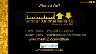 Who are We?
FRIDAY 6:00PM 5th FLOOR, SFU SURREY
SUNDAY 6:00PM CEDAR COTTAGE PUB, VANCOUVER
www.meetup.com/vdthub
www.slideshare.net/vdth
Educating Since Jan 2017
 