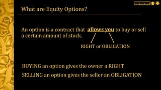 What are Equity Options?
An option is a contract that to buy or sell
a certain amount of stock.
allows you
BUYING an option gives the owner a RIGHT
SELLING an option gives the seller an OBLIGATION
RIGHT or OBLIGATION
 