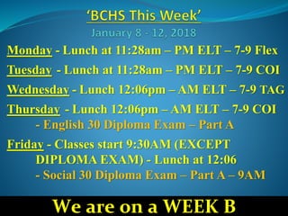 Monday - Lunch at 11:28am – PM ELT – 7-9 Flex
Tuesday - Lunch at 11:28am – PM ELT – 7-9 COI
Wednesday - Lunch 12:06pm – AM ELT – 7-9 TAG
Thursday - Lunch 12:06pm – AM ELT – 7-9 COI
- English 30 Diploma Exam – Part A
Friday - Classes start 9:30AM (EXCEPT
DIPLOMA EXAM) - Lunch at 12:06
- Social 30 Diploma Exam – Part A – 9AM
We are on a WEEK B
 