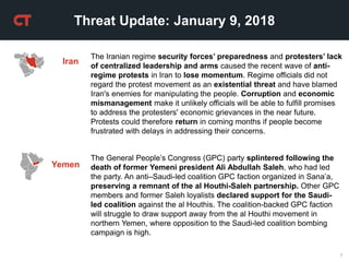 1
Threat Update: January 9, 2018
Iran
The General People’s Congress (GPC) party splintered following the
death of former Yemeni president Ali Abdullah Saleh, who had led
the party. An anti–Saudi-led coalition GPC faction organized in Sana’a,
preserving a remnant of the al Houthi-Saleh partnership. Other GPC
members and former Saleh loyalists declared support for the Saudi-
led coalition against the al Houthis. The coalition-backed GPC faction
will struggle to draw support away from the al Houthi movement in
northern Yemen, where opposition to the Saudi-led coalition bombing
campaign is high.
Yemen
The Iranian regime security forces’ preparedness and protesters’ lack
of centralized leadership and arms caused the recent wave of anti-
regime protests in Iran to lose momentum. Regime officials did not
regard the protest movement as an existential threat and have blamed
Iran's enemies for manipulating the people. Corruption and economic
mismanagement make it unlikely officials will be able to fulfill promises
to address the protesters' economic grievances in the near future.
Protests could therefore return in coming months if people become
frustrated with delays in addressing their concerns.
 
