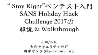 “Stay Right”ペンテスト⼊⾨ 
SANS Holiday Hack  
Challenge 2017の 
解説 & Walkthrough
2018/2/10
⼤和セキュリティ神戸
⽥中ザック (@yamatosecurity)
 