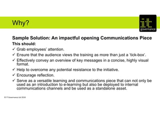 © IT Governance Ltd 2018
Why?
Sample Solution: An impactful opening Communications Piece
This should:
 Grab employees’ attention.
 Ensure that the audience views the training as more than just a ‘tick-box‘.
 Effectively convey an overview of key messages in a concise, highly visual
format.
 Help to overcome any potential resistance to the initiative.
 Encourage reflection.
 Serve as a versatile learning and communications piece that can not only be
used as an introduction to e-learning but also be deployed to internal
communications channels and be used as a standalone asset.
 