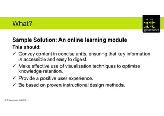 © IT Governance Ltd 2018
What?
Sample Solution: An online learning module
This should:
 Convey content in concise units, ensuring that key information
is accessible and easy to digest.
 Make effective use of visualisation techniques to optimise
knowledge retention.
 Provide a positive user experience.
 Be based on proven instructional design methods.
 