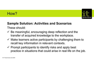 © IT Governance Ltd 2018
How?
Sample Solution: Activities and Scenarios
These should:
 Be meaningful, encouraging deep reflection and the
transfer of acquired knowledge to the workplace.
 Make learners active participants by challenging them to
recall key information in relevant contexts.
 Prompt participants to identify risks and apply best
practice in situations that could arise in real life on the job.
 