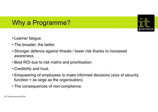 © IT Governance Ltd 2018
Why a Programme?
• Learner fatigue.
• The broader, the better.
• Stronger defence against threats / lower risk thanks to increased
awareness.
• Best ROI due to risk matrix and prioritisation.
• Credibility and trust.
• Empowering of employees to make informed decisions (size of security
function = as large as the organisation).
• The consequences of non-compliance.
 