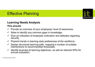 © IT Governance Ltd 2018
Effective Planning
Learning Needs Analysis
This should:
 Provide an overview of your employees’ level of awareness.
 Allow to identify any common gaps in knowledge.
 Give an indication of employee motivation and attitudes regarding
security.
 Pinpoint trends in learning style preferences of the workforce.
 Design structured learning path, mapping a number of suitable
interventions to recommended timescales.
 Identify business & learning objectives, as well as relevant KPIs for
annual evaluation.
 