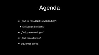 Agenda
• ¿Qué es Cloud Native MX (CNMX)?
• Motivación de existir.
• ¿Qué queremos lograr?
• ¿Qué necesitamos?
• Siguientes...