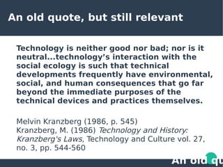 An old quote, but still relevant
Technology is neither good nor bad; nor is it
neutral...technology’s interaction with the
social ecology is such that technical
developments frequently have environmental,
social, and human consequences that go far
beyond the immediate purposes of the
technical devices and practices themselves.
Melvin Kranzberg (1986, p. 545)
Kranzberg, M. (1986) Technology and History:
Kranzberg's Laws, Technology and Culture vol. 27,
no. 3, pp. 544-560
An old qu
 