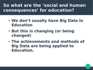 So what are the ‘social and human
consequences’ for education?
● We don’t usually have Big Data in
Education
● But this is changing (or being
changed)
● The achievements and methods of
Big Data are being applied to
Education.
 