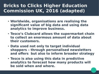 Bricks to Clicks Higher Education
Commission UK, 2016 (adapted)
● Worldwide, organisations are realising the
significant value of big data and using data
analytics to improve business.
● Tesco’s Clubcard allows the supermarket chain
to collect an enormous amount of data about
their customers.
● Data used not only to target individual
shoppers – through personalised newsletters
and offers but also to inform broader strategy
● Tesco is also using this data in predictive
analytics to forecast how many products will
be sold when and where.
 