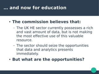 … and now for education
● The commission believes that:
– The UK HE sector currently possesses a rich
and vast amount of data, but is not making
the most effective use of this valuable
resource.
– The sector should seize the opportunities
that data and analytics presents
immediately.
● But what are the opportunities?
 