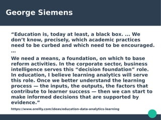 George Siemens
“Education is, today at least, a black box. ... We
don’t know, precisely, which academic practices
need to be curbed and which need to be encouraged.
…
We need a means, a foundation, on which to base
reform activities. In the corporate sector, business
intelligence serves this “decision foundation” role.
In education, I believe learning analytics will serve
this role. Once we better understand the learning
process — the inputs, the outputs, the factors that
contribute to learner success — then we can start to
make informed decisions that are supported by
evidence.”
https://www.oreilly.com/ideas/education-data-analytics-learning
 