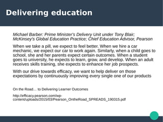 Delivering education
Michael Barber: Prime Minister's Delivery Unit under Tony Blair;
McKinsey’s Global Education Practice; Chief Education Advisor, Pearson
When we take a pill, we expect to feel better. When we hire a car
mechanic, we expect our car to work again. Similarly, when a child goes to
school, she and her parents expect certain outcomes. When a student
goes to university, he expects to learn, grow, and develop. When an adult
receives skills training, she expects to enhance her job prospects.
With our drive towards efficacy, we want to help deliver on those
expectations by continuously improving every single one of our products
On the Road… to Delivering Learner Outcomes
http://efficacy.pearson.com/wp-
content/uploads/2015/03/Pearson_OntheRoad_SPREADS_190315.pdf
 