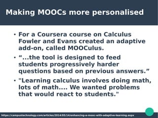 Making MOOCs more personalised
● For a Coursera course on Calculus
Fowler and Evans created an adaptive
add-on, called MOOCulus.
● “...the tool is designed to feed
students progressively harder
questions based on previous answers.”
● "Learning calculus involves doing math,
lots of math.... We wanted problems
that would react to students."
https://campustechnology.com/articles/2014/05/14/enhancing-a-mooc-with-adaptive-learning.aspx
 
