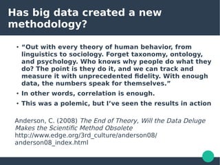 Has big data created a new
methodology?
● “Out with every theory of human behavior, from
linguistics to sociology. Forget taxonomy, ontology,
and psychology. Who knows why people do what they
do? The point is they do it, and we can track and
measure it with unprecedented fidelity. With enough
data, the numbers speak for themselves.”
●
In other words, correlation is enough.
● This was a polemic, but I’ve seen the results in action
Anderson, C. (2008) The End of Theory, Will the Data Deluge
Makes the Scientific Method Obsolete
http://www.edge.org/3rd_culture/anderson08/
anderson08_index.html
 
