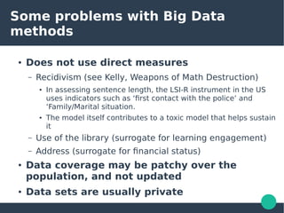 Some problems with Big Data
methods
● Does not use direct measures
– Recidivism (see Kelly, Weapons of Math Destruction)
● In assessing sentence length, the LSI-R instrument in the US
uses indicators such as ‘first contact with the police’ and
‘Family/Marital situation.
● The model itself contributes to a toxic model that helps sustain
it
– Use of the library (surrogate for learning engagement)
– Address (surrogate for financial status)
● Data coverage may be patchy over the
population, and not updated
● Data sets are usually private
 