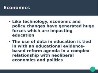 Economics
● Like technology, economic and
policy changes have generated huge
forces which are impacting
education
● The use of data in education is tied
in with an educational evidence-
based reform agenda in a complex
relationship with neoliberal
economics and politics
 
