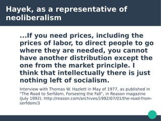 Hayek, as a representative of
neoliberalism
...If you need prices, including the
prices of labor, to direct people to go
where they are needed, you cannot
have another distribution except the
one from the market principle. I
think that intellectually there is just
nothing left of socialism.
Interview with Thomas W. Hazlett in May of 1977, as published in
"The Road to Serfdom, Forseeing the Fall", in Reason magazine
(July 1992). http://reason.com/archives/1992/07/01/the-road-from-
serfdom/3
 