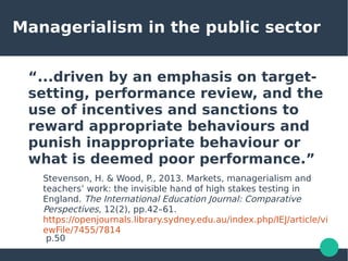 Managerialism in the public sector
“...driven by an emphasis on target-
setting, performance review, and the
use of incentives and sanctions to
reward appropriate behaviours and
punish inappropriate behaviour or
what is deemed poor performance.”
Stevenson, H. & Wood, P., 2013. Markets, managerialism and
teachers’ work: the invisible hand of high stakes testing in
England. The International Education Journal: Comparative
Perspectives, 12(2), pp.42–61.
https://openjournals.library.sydney.edu.au/index.php/IEJ/article/vi
ewFile/7455/7814
p.50
 