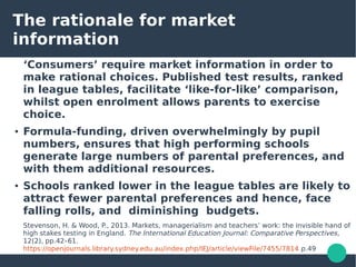 The rationale for market
information
‘Consumers’ require market information in order to
make rational choices. Published test results, ranked
in league tables, facilitate ‘like-for-like’ comparison,
whilst open enrolment allows parents to exercise
choice.
● Formula-funding, driven overwhelmingly by pupil
numbers, ensures that high performing schools
generate large numbers of parental preferences, and
with them additional resources.
● Schools ranked lower in the league tables are likely to
attract fewer parental preferences and hence, face
falling rolls, and diminishing budgets.
Stevenson, H. & Wood, P., 2013. Markets, managerialism and teachers’ work: the invisible hand of
high stakes testing in England. The International Education Journal: Comparative Perspectives,
12(2), pp.42–61.
https://openjournals.library.sydney.edu.au/index.php/IEJ/article/viewFile/7455/7814 p.49
 