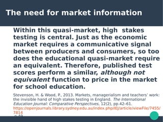 The need for market information
Within this quasi-market, high stakes
testing is central. Just as the economic
market requires a communicative signal
between producers and consumers, so too
does the educational quasi-market require
an equivalent. Therefore, published test
scores perform a similar, although not
equivalent function to price in the market
for school education.
Stevenson, H. & Wood, P., 2013. Markets, managerialism and teachers’ work:
the invisible hand of high stakes testing in England. The International
Education Journal: Comparative Perspectives, 12(2), pp.42–61.
https://openjournals.library.sydney.edu.au/index.php/IEJ/article/viewFile/7455/
7814
p.49
 
