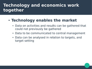 Technology and economics work
together
● Technology enables the market
● Data on activities and results can be gathered that
could not previously be gathered
● Data to be communicated to central management
● Data can be analysed in relation to targets, and
target setting
 