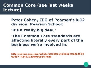 Common Core (see last weeks
lecture)
Peter Cohen, CEO of Pearson's K-12
division, Pearson School:
'It's a really big deal,'
'The Common Core standards are
affecting literally every part of the
business we're involved in.'
http://online.wsj.com/article/SB10001424052702303674
004577434430304060586.html
 