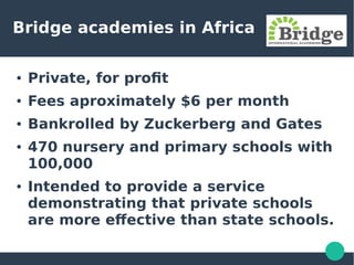 Bridge academies in Africa
● Private, for profit
● Fees aproximately $6 per month
● Bankrolled by Zuckerberg and Gates
● 470 nursery and primary schools with
100,000
● Intended to provide a service
demonstrating that private schools
are more effective than state schools.
 