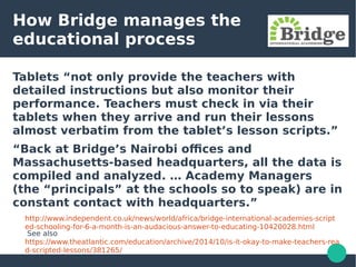 How Bridge manages the
educational process
Tablets “not only provide the teachers with
detailed instructions but also monitor their
performance. Teachers must check in via their
tablets when they arrive and run their lessons
almost verbatim from the tablet’s lesson scripts.”
“Back at Bridge’s Nairobi offices and
Massachusetts-based headquarters, all the data is
compiled and analyzed. … Academy Managers
(the “principals” at the schools so to speak) are in
constant contact with headquarters.”
http://www.independent.co.uk/news/world/africa/bridge-international-academies-script
ed-schooling-for-6-a-month-is-an-audacious-answer-to-educating-10420028.html
See also
https://www.theatlantic.com/education/archive/2014/10/is-it-okay-to-make-teachers-rea
d-scripted-lessons/381265/
 