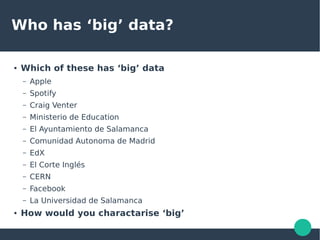 Who has ‘big’ data?
● Which of these has ‘big’ data
– Apple
– Spotify
– Craig Venter
– Ministerio de Education
– El Ayuntamiento de Salamanca
– Comunidad Autonoma de Madrid
– EdX
– El Corte Inglés
– CERN
– Facebook
– La Universidad de Salamanca
● How would you charactarise ‘big’
 