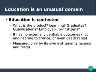 Education is an unusual domain

Education is contested
– What is the product? Learning? Graduates?
Qualifications? Employability? Citizens?
– It has no externally verifiable outcomes (not
engineering tolerance, or even death rates)
– Measured only by its own instruments (exams
and tests)
 
