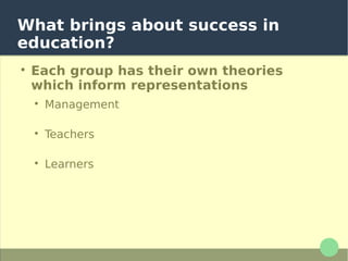 What brings about success in
education?

Each group has their own theories
which inform representations

Management ascribe success to curricula and
training

Teachers ascribe success to their interventions in
the classroom

Learners ascribe success to their own efforts
Managers, psychologists and pedagogs
typically determine the representations
of the educational process (even if they
are only implicit)
 