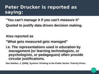 Peter Drucker is reported as
saying:
"You can't manage it if you can't measure it"
Quoted to justify data driven decision making.
Also reported as
"What gets measured gets managed"
i.e. The representations used in education by
management (or learning technologists, or
psychologists, or pedagogues) often provide
circular justifications.
See Seddon, J. (2008). Systems Thinking in the Public Sector. Triarchy Press.
 