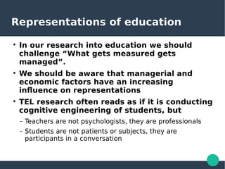 Representations of education

In our research into education we should
challenge “What gets measured gets
managed”.

We should be aware that managerial and
economic factors have an increasing
influence on representations

TEL research often reads as if it is conducting
cognitive engineering of students, but
– Teachers are not psychologists, they are professionals
– Students are not patients or subjects, they are
participants in a conversation
 