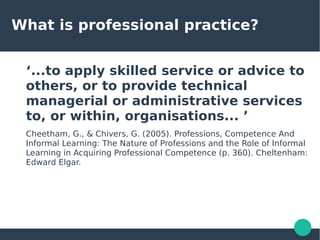 What is professional practice?
‘...to apply skilled service or advice to
others, or to provide technical
managerial or administrative services
to, or within, organisations... ’
Cheetham, G., & Chivers, G. (2005). Professions, Competence And
Informal Learning: The Nature of Professions and the Role of Informal
Learning in Acquiring Professional Competence (p. 360). Cheltenham:
Edward Elgar.
 
