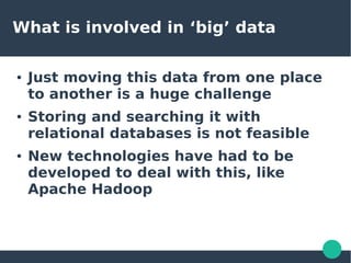 What is involved in ‘big’ data
● Just moving this data from one place
to another is a huge challenge
● Storing and searching it with
relational databases is not feasible
● New technologies have had to be
developed to deal with this, like
Apache Hadoop
 