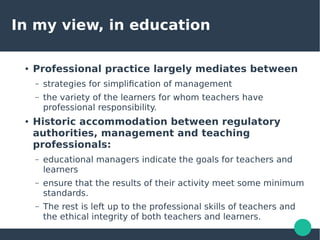 In my view, in education
● Professional practice largely mediates between
– strategies for simplification of management
– the variety of the learners for whom teachers have
professional responsibility.
● Historic accommodation between regulatory
authorities, management and teaching
professionals:
– educational managers indicate the goals for teachers and
learners
– ensure that the results of their activity meet some minimum
standards.
– The rest is left up to the professional skills of teachers and
the ethical integrity of both teachers and learners.
 