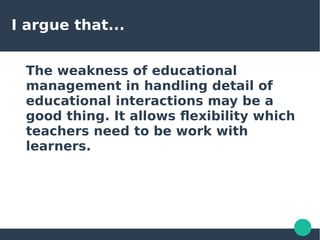 I argue that...
The weakness of educational
management in handling detail of
educational interactions may be a
good thing. It allows flexibility which
teachers need to be work with
learners.
 