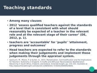 Teaching standards
● Among many clauses
● 2012 ‘assess qualified teachers against the standards
of a level that is consistent with what should
reasonably be expected of a teacher in the relevant
role and at the relevant stage of their career’ (DE,
2012, p. 1).
● teachers are ‘accountable’ for ‘pupils’ ‘attainment,
progress and outcomes’
● Head teachers are expected to refer to the standards
when making their judgements and implement those
judgements through the appraisal system.
● Upchurch, M., Moore, P. & Kunter, A., 2014. Marketisation, Commodification and the Implications
for Teachers’ Autonomy in England. In Sraffa and Althusser Reconsidered; Neoliberalism
Advancing in South Africa, England, and Greece. Emerald Insight, pp. 133–153. Available at:
http://www.emeraldinsight.com/doi/10.1108/S0161-723020140000029005.
 