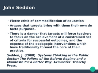 John Seddon
● Fierce critic of commodification of education
● Argues that targets bring with them their own de
facto purposes.
● There is a danger that targets will force teachers
to focus on the achievement of a constrained set
of criteria for successful outcomes, and the
expense of the pedagogic interventions which
have traditionally formed the core of their
practice.
Seddon, J. (2008). Systems Thinking in the Public
Sector: The Failure of the Reform Regime and a
Manifesto for a Better Way. Axminster: Triarchy
Press.
 