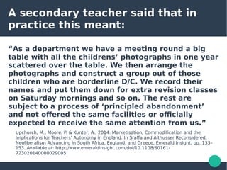 A secondary teacher said that in
practice this meant:
“As a department we have a meeting round a big
table with all the childrens’ photographs in one year
scattered over the table. We then arrange the
photographs and construct a group out of those
children who are borderline D/C. We record their
names and put them down for extra revision classes
on Saturday mornings and so on. The rest are
subject to a process of ‘principled abandonment’
and not offered the same facilities or officially
expected to receive the same attention from us.”
Upchurch, M., Moore, P. & Kunter, A., 2014. Marketisation, Commodification and the
Implications for Teachers’ Autonomy in England. In Sraffa and Althusser Reconsidered;
Neoliberalism Advancing in South Africa, England, and Greece. Emerald Insight, pp. 133–
153. Available at: http://www.emeraldinsight.com/doi/10.1108/S0161-
723020140000029005.
 
