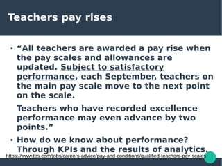 Teachers pay rises
● “All teachers are awarded a pay rise when
the pay scales and allowances are
updated. Subject to satisfactory
performance, each September, teachers on
the main pay scale move to the next point
on the scale.
Teachers who have recorded excellence
performance may even advance by two
points.”
● How do we know about performance?
Through KPIs and the results of analytics.
https://www.tes.com/jobs/careers-advice/pay-and-conditions/qualified-teachers-pay-scales
 