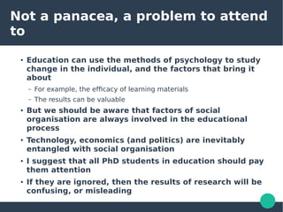 Not a panacea, a problem to attend
to
● Education can use the methods of psychology to study
change in the individual, and the factors that bring it
about
– For example, the efficacy of learning materials
– The results can be valuable
● But we should be aware that factors of social
organisation are always involved in the educational
process
● Technology, economics (and politics) are inevitably
entangled with social organisation
● I suggest that all PhD students in education should pay
them attention
● If they are ignored, then the results of research will be
confusing, or misleading
 