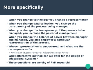 More specifically
●
When you change technology you change a representation
●
When you change data collection, you change the
transparency of the process being managed
●
When you change the transparency of the process to be
managed, you increase the power of management
● When you change the balance of power between manager
and managed, you also empower a particular
representation of the process.
●
Whose representation is empowered, and what are the
consequences for
●
Ministries of education? Directors? Teachers? Learners? Parents?
● What alternative method can we offer for the design of
educational systems?
●
These questions are worthy of PhD research!
 