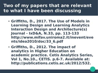 Two of my papers that are relevant
to what I have been discussing
● Griffiths, D., 2017. The Use of Models in
Learning Design and Learning Analytics
Interaction Design and Architecture(s)
Journal - IxD&A, N.33, pp. 113-133
http://www.mifav.uniroma2.it/inevent/eve
nts/idea2010/doc/33_6.pdf
● Griffiths, D., 2012. The impact of
analytics in Higher Education on
academic practice. Cetis Analytics Series,
Vol 1, No.10., CETIS. p.6-7. Available at:
http://publications.cetis.ac.uk/2012/532.
 