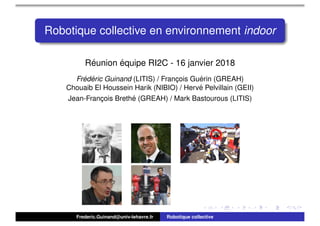 Robotique collective en environnement indoor
R´eunion ´equipe RI2C - 16 janvier 2018
Fr´ed´eric Guinand (LITIS) / Franc¸ois Gu´erin (GREAH)
Chouaib El Houssein Harik (NIBIO) / Herv´e Pelvillain (GEII)
Jean-Franc¸ois Breth´e (GREAH) / Mark Bastourous (LITIS)
Frederic.Guinand@univ-lehavre.fr Robotique collective
 